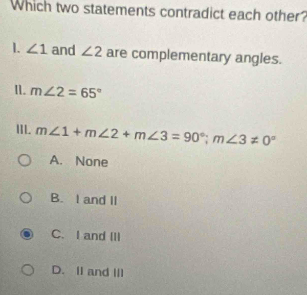 Which two statements contradict each other?
L ∠ 1 and ∠ 2 are complementary angles.
I. m∠ 2=65°
IIL. m∠ 1+m∠ 2+m∠ 3=90°; m∠ 3!= 0°
A. None
B. I and II
C. I and III
D. II and III