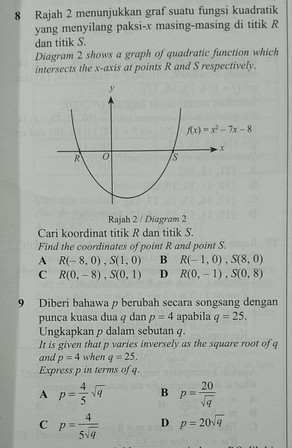 Rajah 2 menunjukkan graf suatu fungsi kuadratik
yang menyilang paksi-x masing-masing di titik R
dan titik S.
Diagram 2 shows a graph of quadratic function which
intersects the x-axis at points R and S respectively.
Rajah 2 / Diagram 2
Cari koordinat titik R dan titik S.
Find the coordinates of point R and point S.
A R(-8,0),S(1,0) B R(-1,0),S(8,0)
C R(0,-8),S(0,1) D R(0,-1),S(0,8)
9 Diberi bahawa p berubah secara songsang dengan
punca kuasa dua q dan p=4 apabila q=25.
Ungkapkan p dalam sebutan q.
It is given that p varies inversely as the square root of q
and p=4 when q=25.
Express p in terms of q.
A p= 4/5 sqrt(q)
B p= 20/sqrt(q) 
C p= 4/5sqrt(q) 
D p=20sqrt(q)