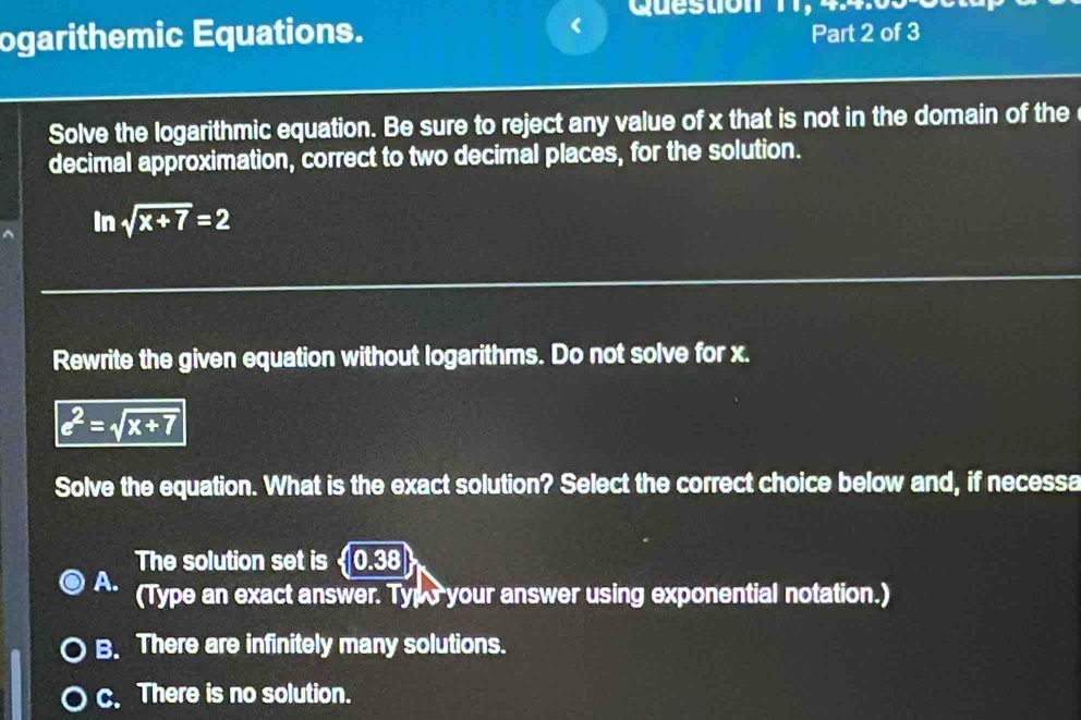 ogarithemic Equations. < Question 11, 4.4.03
Part 2 of 3
Solve the logarithmic equation. Be sure to reject any value of  x that is not in the domain of the
decimal approximation, correct to two decimal places, for the solution.
In sqrt(x+7)=2
Rewrite the given equation without logarithms. Do not solve for x.
e^2=sqrt(x+7)
Solve the equation. What is the exact solution? Select the correct choice below and, if necessa
The solution set is  0.38
A. (Type an exact answer. Typo your answer using exponential notation.)
B. There are infinitely many solutions.
c. There is no solution.