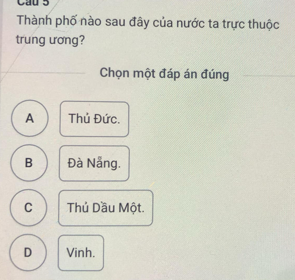 Cau 5
Thành phố nào sau đây của nước ta trực thuộc
trung ương?
Chọn một đáp án đúng
A Thủ Đức.
B Đà Nẵng.
C Thủ Dầu Một.
D Vinh.