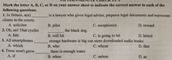 Mark the letter A, B, C, or D on your answer sheet to indicate the correct answer to each of the
following questions.
1. In Britain, a(n) _is a lawyer who gives legal advice, prepares legal documents and represents
clients in the courts.
A. solicitor B. pilot C. receptionist D. reward
2. Oh, no! That cyclist _the black dog.
A. hits B. will hit C. is going to hit D. hitted
3. All smartphones_ storage hardware is big can store downloaded audio books.
A. which B. who C. whose D. that
4. Trees won't grow _there is enough water.
A. if B. when C. unless D. as