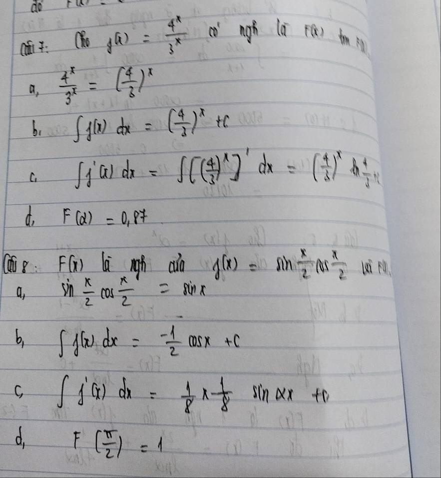 do ru 
6 f(x)= 4^x/3^x  có nigh là F(x) tm F
a,  4^x/3^x =( 4/3 )^x
b、 ∈t f(x)dx=( 4/3 )^x+c
C. ∈t _1^(1f(x)dx=∈t (frac 4)3)^x]'dx=( 4/3 )^xdfrac 4 4/3 
d. F(alpha )=0.87
8: F(x) righ cào f(x)=sin  x/2 cos  x/2  li M
a, sin  x/2 cos  x/2 =sin x
b, ∈t f(x)dx=- 1/2 cos x+c
C, ∈t f'(x)dx= 1/8 *  1/8 sin (frac 1
d. F( π /2 )=1