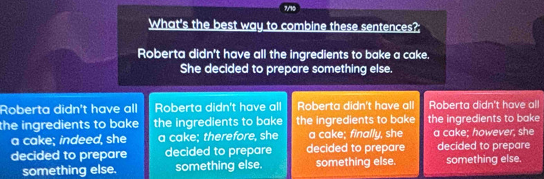 7/10
What's the best way to combine these sentences?;
Roberta didn't have all the ingredients to bake a cake.
She decided to prepare something else.
Roberta didn't have all Roberta didn't have all Roberta didn't have all Roberta didn't have all
the ingredients to bake the ingredients to bake the ingredients to bake the ingredients to bake
a cake; indeed, she a cake; therefore, she a cake; finally, she a cake; however, she
decided to prepare decided to prepare decided to prepare decided to prepare
something else. something else. something else. something else.