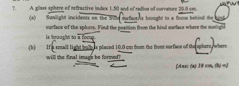 A glass sphere of refractive index 1.50 and of radius of curvature 20.0 cm. 
(a) Sunlight incidents on the froht surface is brought to a focus behind the hind 
surface of the sphere. Find the position from the hind surface where the sunlight 
is brought to a focus. 
(b) If a small light bulb as placed 10.0 cm from the front surface of the sphere where 
will the final image be formed? 
Ans: (a) 10 cm, (b) ∞