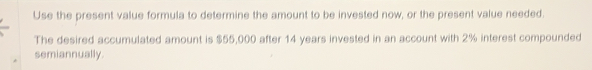 Use the present value formula to determine the amount to be invested now, or the present value needed. 
The desired accumulated amount is $55,000 after 14 years invested in an account with 2% interest compounded 
semiannually.