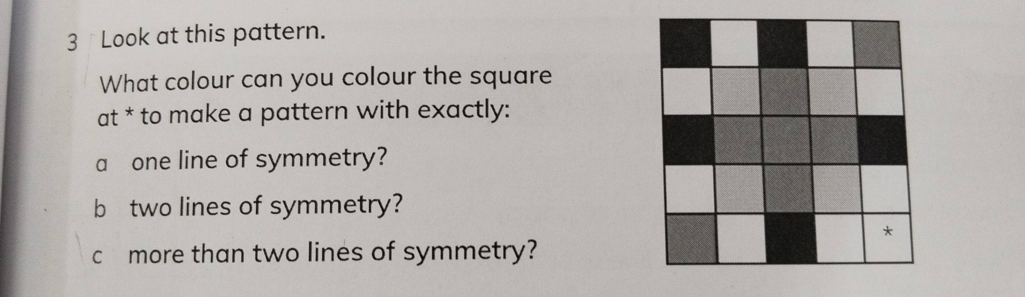 Look at this pattern. 
What colour can you colour the square 
at * to make a pattern with exactly: 
a one line of symmetry? 
b two lines of symmetry? 
c £ more than two lines of symmetry?