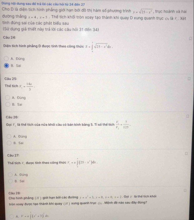 Dùng nội dung sau đế trá lời các câu hỏi từ 24 đến 27
Cho D là diện tích hình phầng giới hạn bởi đồ thị hàm số phương trình y=sqrt(25-x^2) , trục hoành và hai
đường thắng x=4,x-5. Thế tích khối tròn xoay tạo thành khi quay D xung quanh trục != V_1. Xét
               
tính đúng sai của các phát biểu sau
(Sử dụng giả thiết này trả lời các câu hỏi 31 đến 34)
Câu 24:
Diện tích hình phầng D được tính theo công thức S=∈tlimits _0^(5sqrt(25-x^2))dx.
A. Đúng
B. Sai
Câu 25:
Thể tích V_1= 14π /3 ·
A. Đúng
B. Sai
Câu 26:
Gọi V_1 là thể tích của nửa khối cầu có bán kính bảng 5. Tỉ số thể tích frac V_1V_2= 7/125 .
A. Đúng
B. Sai
Câu 27:
Thể tích V_1 được tính theo công thức V_1=π ∈tlimits _1^(5(25-x^2))dx.
A. Đúng
B. Sai
Câu 28:
Cho hình phầng (// ) giới hạn bởi các đường y=x^2+3,y=0,x=0,x=2 Gọi / là thể tích khối
tròn xoay được tạo thành khi quay ( H ) xung quanh trục Ox Mệnh đề nào sau đây đúng?
A. V=π ∈tlimits^2(x^2+3)^2dx.