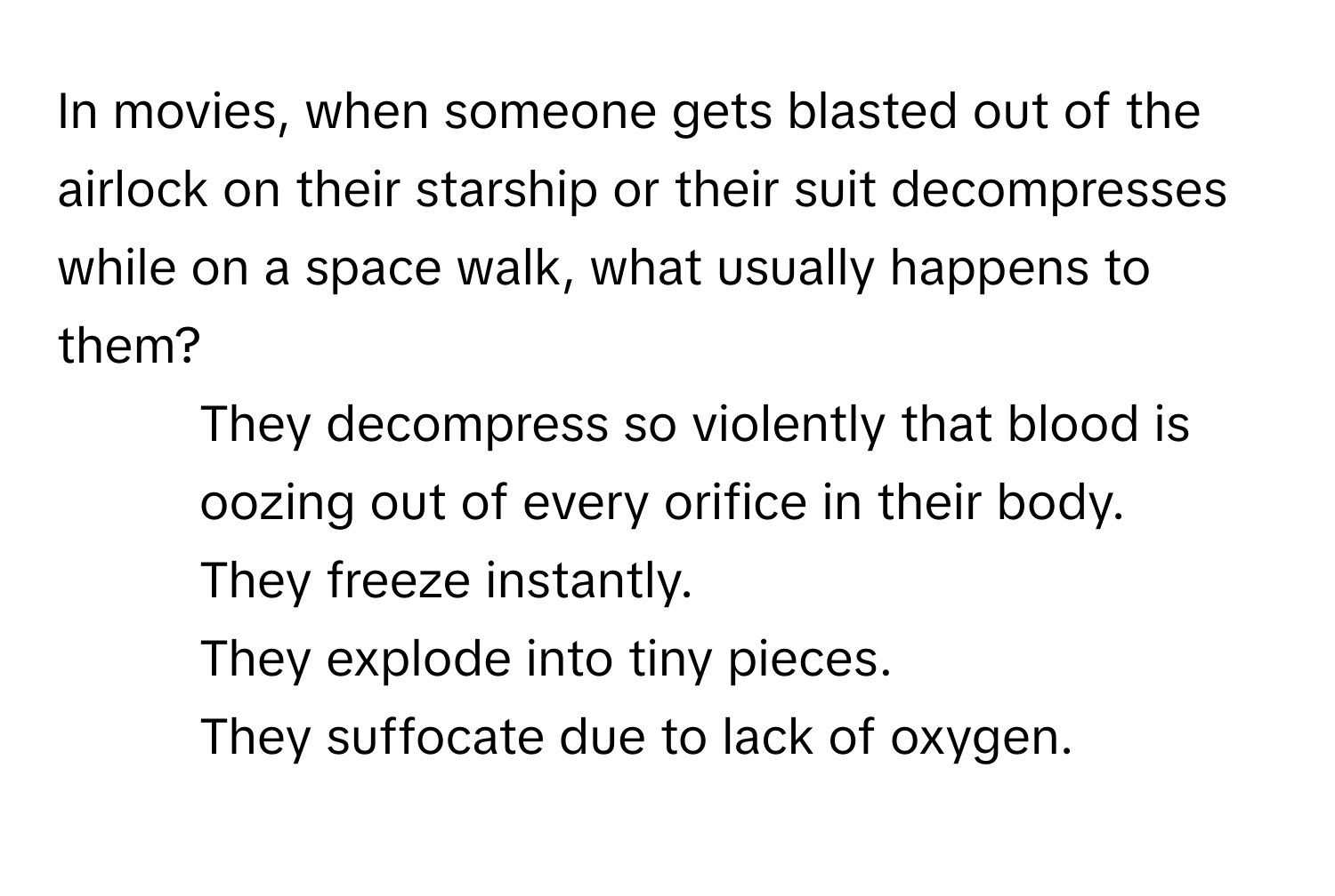 In movies, when someone gets blasted out of the airlock on their starship or their suit decompresses while on a space walk, what usually happens to them?

1) They decompress so violently that blood is oozing out of every orifice in their body.
2) They freeze instantly.
3) They explode into tiny pieces.
4) They suffocate due to lack of oxygen.