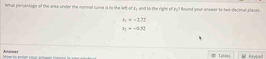 What percentage of the area under the normal curve is to the left of z_1 and to the right of z_2 ? Round your answer to two decimal places.
z_1=-2.72
z_2=-0.52
Answer Tables Keypad 
How to enter your answer (onens in new window)