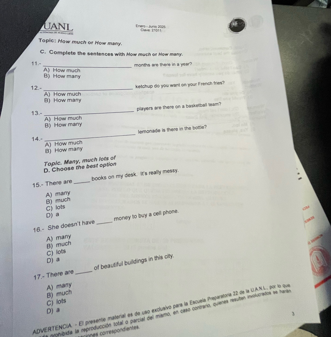 Enero - Junio 2025
UANL Clave: 21011
Altóncma de nuevo lPo
Topic: How much or How many.
C. Complete the sentences with How much or How many.
11.-
_months are there in a year?
A) How much
B) How many
12.-_
ketchup do you want on your French fries?
A) How much
B) How many
13.- _players are there on a basketball team?
A) How much
B) How many
_
lemonade is there in the bottle?
14.-
A) How much
B) How many
Topic. Many, much lots of
D. Choose the best option
15.- There are _books on my desk. It's really messy.
A) many
B) much
C) lots
133
D) a
SaWB$
16.- She doesn't have _money to buy a cell phone.
A) many
a inds
B) much
C) lots
D) a
17.- There are _of beautiful buildings in this city.
A) many
B) much
C) lots
ADVERTENCIA. - El presente material es de uso exclusivo para la Escuela Preparatoria 22 de la U.A.N.L., por lo que
D) a
eohibida la reproducción total o parcial del mismo, en caso contrario, quienes resulten involucrados se harán
rn correspondientes