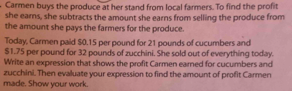 Carmen buys the produce at her stand from local farmers. To find the profit 
she earns, she subtracts the amount she earns from selling the produce from 
the amount she pays the farmers for the produce. 
Today, Carmen paid $0.15 per pound for 21 pounds of cucumbers and
$1.75 per pound for 32 pounds of zucchini. She sold out of everything today. 
Write an expression that shows the profit Carmen earned for cucumbers and 
zucchini. Then evaluate your expression to find the amount of profit Carmen 
made. Show your work.