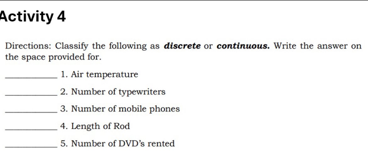 Activity 4 
Directions: Classify the following as discrete or continuous. Write the answer on 
the space provided for. 
_1. Air temperature 
_2. Number of typewriters 
_3. Number of mobile phones 
_4. Length of Rod 
_5. Number of DVD’s rented