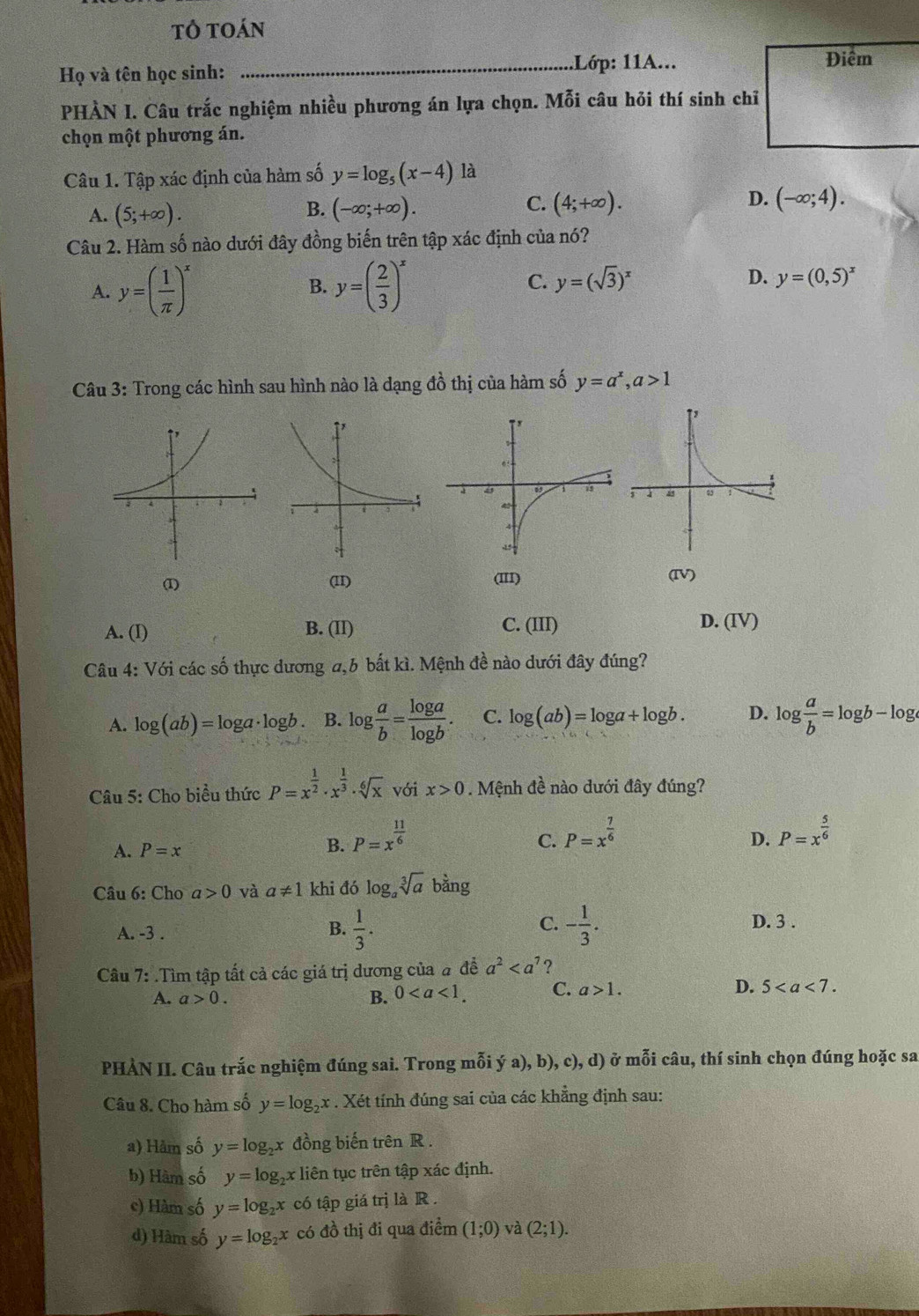 tỏ toán
Họ và tên học sinh: _Lớp: 11A...
Điêm
PHÀN I. Câu trắc nghiệm nhiều phương án lựa chọn. Mỗi câu hỏi thí sinh chỉ
chọn một phương án.
Câu 1. Tập xác định của hàm số y=log _5(x-4) là
C.
A. (5;+∈fty ). (-∈fty ;+∈fty ). (4;+∈fty ). D. (-∈fty ;4).
B.
Câu 2. Hàm số nào dưới đây đồng biến trên tập xác định của nó?
A. y=( 1/π  )^x B. y=( 2/3 )^x C. y=(sqrt(3))^x D. y=(0,5)^x
Câu 3: Trong các hình sau hình nào là dạng đồ thị của hàm số y=a^x,a>1
(1) (11) (IV)
(III)
A. (I) B. (II) C. (III) D. (IV)
Câu 4: Với các số thực dương a,6 bất kì. Mệnh đề nào dưới đây đúng?
A. log (ab)=log a· log b B. log  a/b = log a/log b . C. log (ab)=log a+log b. D. log  a/b =log b-log
Câu 5: Cho biểu thức P=x^(frac 1)2· x^(frac 1)3· sqrt[6](x) với x>0. Mệnh đề nào dưới đây đúng?
A. P=x
B. P=x^(frac 11)6
C. P=x^(frac 7)6 P=x^(frac 5)6
D.
Câu 6: Cho a>0 và a!= 1 khi đó log _asqrt[3](a) bằng
A. -3 .
C.
B.  1/3 . - 1/3 . D. 3 .
Câu 7: .Tìm tập tất cả các giá trị dương của # đề a^2 ?
A. a>0. B. 0 C. a>1. D. 5
PHÀN II. Câu trắc nghiệm đúng sai. Trong mỗi ý a), b),c),d) ở mỗi câu, thí sinh chọn đúng hoặc sa
Câu 8. Cho hàm số y=log _2x. Xét tính đúng sai của các khẳng định sau:
a) Hàm số y=log _2x đồng biến trên R .
b) Hàm số y=log _2x *liên tục trên tập xác định.
c) Hàm số y=log _2x có tập giá trị là R .
d) Hàm số y=log _2x có đồ thị đi qua điểm (1;0) và (2;1).