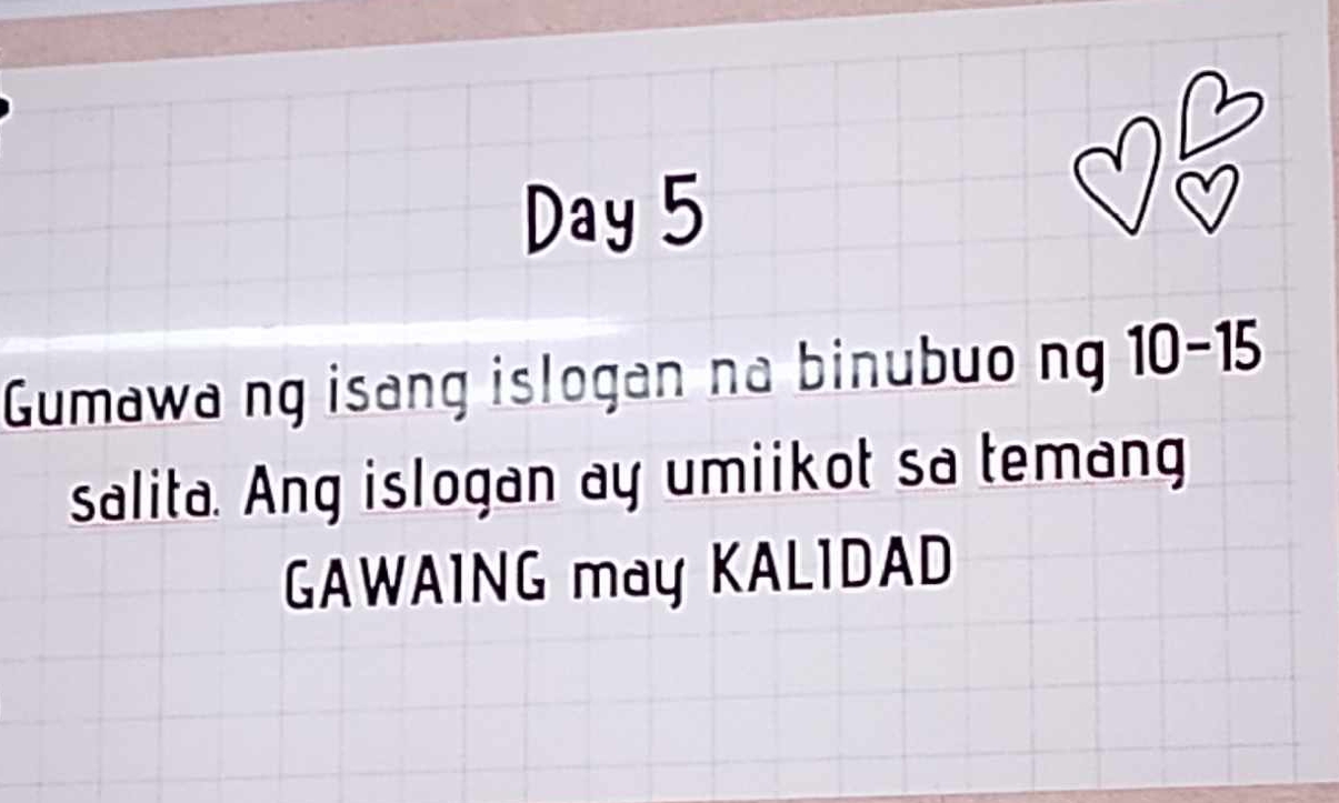 Day 5 
Gumawa ng isang islogan na binubuo ng 10-15
salita. Ang islogan ay umiikot sa temang 
GAWAING may KALIDAD