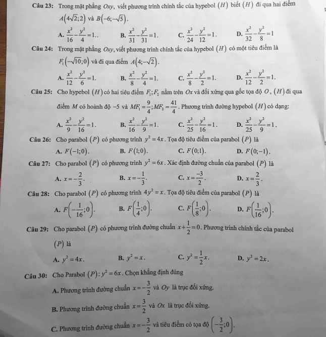 Trong mặt phẳng Oxy, viết phương trình chính tắc của hypebol (H) biết (H) đi qua hai điểm
A(4sqrt(2);2) và B(-6;-sqrt(5)).
A.  x^2/16 - y^2/4 =1.. B.  x^2/31 - y^2/31 =1. C.  x^2/24 - y^2/12 =1. D.  x^2/32 - y^2/8 =1
Câu 24: Trong mặt phẳng Oxy, viết phương trình chính tắc của hypebol (H) có một tiêu điểm là
F_1(-sqrt(10);0) và đi qua điểm A(4;-sqrt(2)).
A.  x^2/12 - y^2/6 =1. B.  x^2/8 - y^2/4 =1. C.  x^2/8 - y^2/2 =1. D.  x^2/12 - y^2/2 =1.
Câu 25: Cho hypebol (H) có hai tiêu điểm F_1;F_2 tnằm trên Ox và đối xứng qua gốc tọa độ O, (H) đi qua
điểm M có hoành độ −5 và MF_1= 9/4 ;MF_2= 41/4 . Phương trình đường hypebol (H) có dạng:
A.  x^2/9 - y^2/16 =1. B.  x^2/16 - y^2/9 =1. C.  x^2/25 - y^2/16 =1. D.  x^2/25 - y^2/9 =1.
Câu 26: Cho parabol (P) có phương trình y^2=4x. Tọa độ tiêu điểm của parabol (P) là
A. F(-1;0). B. F(1;0). C. F(0;1). D. F(0;-1).
Câu 27: Cho parabol (P) có phương trình y^2=6x. Xác định đường chuẩn của parabol (P) là
A. x=- 2/3 . B. x=- 1/3 . C. x= (-3)/2 . D. x= 2/3 .
Câu 28: Cho parabol (P) có phương trình 4y^2=x. Tọa độ tiêu điểm của parabol (P) là
A. F(- 1/16 ;0). B. F( 1/4 ;0). C. F( 1/8 ;0). D. F( 1/16 ;0).
Câu 29: Cho parabol (P) có phương trình đường chuẩn x+ 1/2 =0. Phương trình chính tắc của parabol
(P) là
A. y^2=4x. B. y^2=x. C. y^2= 1/2 x. D. y^2=2x.
Câu 30: Cho Parabol (P): y^2=6x. Chọn khẳng định đúng
A. Phương trình đường chuẩn x=- 3/2  và Oy là trục đối xứng.
B. Phương trình đường chuẩn x= 3/2  và Ox là trục đối xứng.
C. Phương trình đường chuẩn x=- 3/2  và tiêu điểm có tọa độ (- 3/2 ;0).