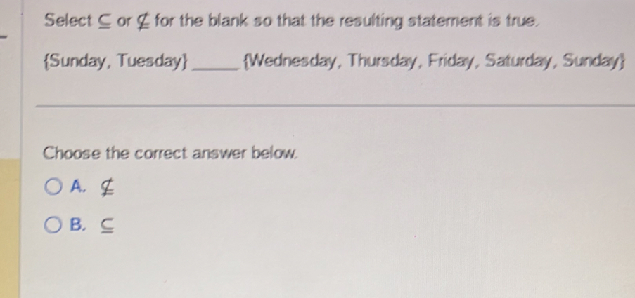 Select ⊆ or ζ for the blank so that the resulting statement is true.
Sunday, Tuesday _ Wednesday, Thursday, Friday, Saturday, Sunday
Choose the correct answer below.
A. C
B. ⊆