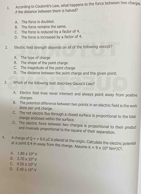 According to Coulomb's Law, what happens to the force between two charges
if the distance between them is halved?
A. The force is doubled.
B. The force remains the same.
C. The force is reduced by a factor of 4.
D. The force is increased by a factor of 4.
2. Electric field strength depends on all of the following except?
A. The type of charge
B. The shape of the point charge
C. The magnitude of the point charge
D. The distance between the point charge and the given point.
3. Which of the following best describes Gauss’s Law?
A. Electric field lines never intersect and always point away from positive
charges.
B. The potential difference between two points in an electric field is the work
done per unit charge.
C. The net electric flux through a closed surface is proportional to the total
charge enclosed within the surface.
D. The electric force between two charges is proportional to their product
and inversely proportional to the square of their separation.
4. A charge of Q=+8.0mu C is placed at the origin. Calculate the electric potential
at a point 0.4 m away from the charge. Assume k=9* 10^9Nm^2/C^2.
A. 1.80* 10^4V
B. 2.70* 10^4V
C. 4.50* 10^4V
D. 5.40* 10^4V