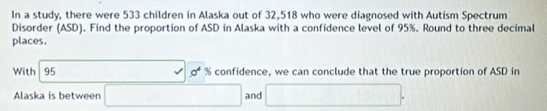 In a study, there were 533 children in Alaska out of 32,518 who were diagnosed with Autism Spectrum 
Disorder (ASD). Find the proportion of ASD in Alaska with a confidence level of 95%. Round to three decimal 
places. 
With 95 □ 0^4% confidence, we can conclude that the true proportion of ASD in 
Alaska is between □ and □°