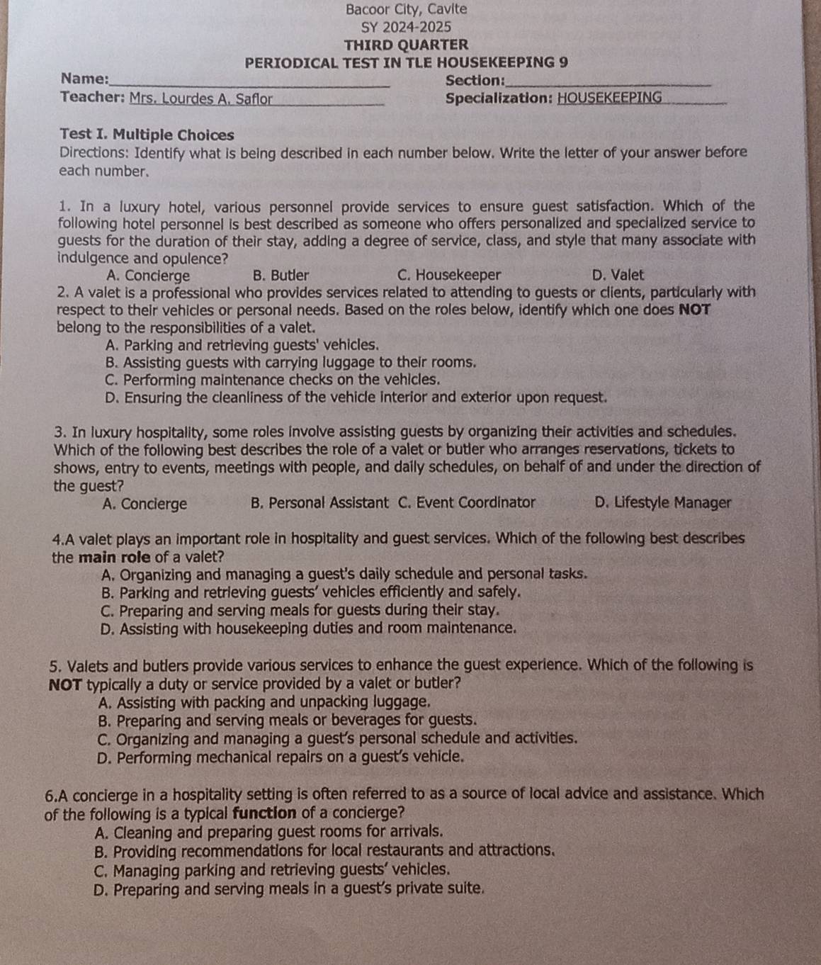 Bacoor City, Cavite
SY 2024-2025
THIRD QUARTER
PERIODICAL TEST IN TLE HOUSEKEEPING 9
Name:_ Section:_
Teacher: Mrs. Lourdes A. Saflor_ Specialization: HOUSEKEEPING_
Test I. Multiple Choices
Directions: Identify what is being described in each number below. Write the letter of your answer before
each number.
1. In a luxury hotel, various personnel provide services to ensure guest satisfaction. Which of the
following hotel personnel is best described as someone who offers personalized and specialized service to
guests for the duration of their stay, adding a degree of service, class, and style that many associate with
indulgence and opulence?
A. Concierge B. Butler C. Housekeeper D. Valet
2. A valet is a professional who provides services related to attending to guests or clients, particularly with
respect to their vehicles or personal needs. Based on the roles below, identify which one does NOT
belong to the responsibilities of a valet.
A. Parking and retrieving guests' vehicles.
B. Assisting guests with carrying luggage to their rooms.
C. Performing maintenance checks on the vehicles.
D. Ensuring the cleanliness of the vehicle interior and exterior upon request.
3. In luxury hospitality, some roles involve assisting guests by organizing their activities and schedules.
Which of the following best describes the role of a valet or butler who arranges reservations, tickets to
shows, entry to events, meetings with people, and daily schedules, on behalf of and under the direction of
the guest?
A. Concierge B. Personal Assistant C. Event Coordinator D. Lifestyle Manager
4.A valet plays an important role in hospitality and guest services. Which of the following best describes
the main role of a valet?
A. Organizing and managing a guest's daily schedule and personal tasks.
B. Parking and retrieving guests' vehicles efficiently and safely.
C. Preparing and serving meals for guests during their stay.
D. Assisting with housekeeping duties and room maintenance.
5. Valets and butlers provide various services to enhance the guest experience. Which of the following is
NOT typically a duty or service provided by a valet or butler?
A. Assisting with packing and unpacking luggage.
B. Preparing and serving meals or beverages for guests.
C. Organizing and managing a guest's personal schedule and activities.
D. Performing mechanical repairs on a guest's vehicle.
6.A concierge in a hospitality setting is often referred to as a source of local advice and assistance. Which
of the following is a typical function of a concierge?
A. Cleaning and preparing guest rooms for arrivals.
B. Providing recommendations for local restaurants and attractions.
C. Managing parking and retrieving guests' vehicles.
D. Preparing and serving meals in a guest's private suite.