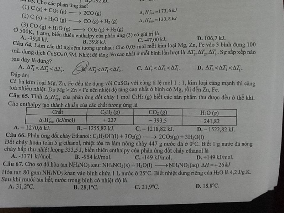 Cho các phản ứng sad:
(1)
(2) C(s)+CO_2(g)to 2CO(g)
(3) C(s)+H_2O(g)to CO(g)+H_2(g) A, H_(3va)°=173,6kJ
a, H_(100)°=133,8kJ
Ở 500K, 1 atm, biến thiên enthalpy của phản ứng (3) có giá CO(g)+H_2O(g)to CO_2(g)+H_2(g) trjld
A. -39,8 kJ. C. -47,00 kJ. D. 106,7 kJ.
B. 39,8 kJ.
Câu 64. Làm các thí nghiệm tương tự nhau: Cho 0,05 mol mỗi kim loại Mg, Zn, Fe vào 3 bình đựng 100
mL dung djch CuSO_4 1 0,5M. Nhiệt độ tăng lên cao nhất ở mỗi bình lần lượt là △ T_1,△ T_2,△ T_3. Sự sắp xếp nào
sau dây là đúng? C. △ T_2 D. △ T_3
A. △ T_1 B △ T_3
Đáp án:
Cả ba kim loại Mg, Zn, Fe đều tác dụng với CuSO_4 với cùng tỉ lệ mol 1:1 , kim loại cảng mạnh thì càng
toả nhiều nhiệt. Do Mg>Zn>F Te nên nhiệt độ tăng cao nhất ở bình có Mg, rồi đến Zn, Fe.
Câu 65. Tính △ ,H_(231)° của phản ứng đốt cháy 1 mol C_2H_2 (g) biết các sản phẩm thu được đều ở thể khí.
Cho enthalpynh chu của các chất tư
C. - 1218,82 kJ. D. - 1522,82 kJ.
Câu 66. Phản ứng đốt cháy Ethanol: C_2H_5OH(l)+3O_2(g)to 2CO_2(g)+3H_2O(l)
Đốt cháy hoàn toàn 5 g ethanol, nhiệt tỏa ra làm nóng chảy 447 g nước đá ở 0°C.  Biết 1 g nước đá nóng
chảy hấp thụ nhiệt lượng 333,5 J, biến thiên enthalpy của phản ứng đốt cháy ethanol là
A. -1371 kJ/mol. B. -954 kJ/mol. C. -149 kJ/mol. D. +149 kJ/mol.
Câu 67. Cho sơ đồ hòa tan NH₄NO3 sau: NH_4NO_3(s)+H_2O(l)to NH_4NO_3(aq)Delta H=+26kJ
Hòa tan 80 gam NH_4NO_3 khan vào bình chứa 1 L nước ở 25°C. Biết nhiệt dung riêng của H_2O[24,2J /g.K.
Sau khi muổi tan hết, nước trong bình có nhiệt độ là
A. 31,2°C. B. 28,1°C. C. 21,9°C. D. 18,8°C.