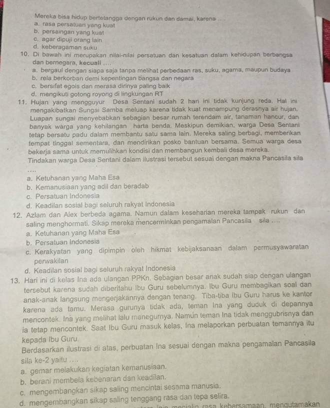 Mereka bisa hidup bertetangga dengan rukun dan damai, karena
a. rasa persatuan yang kuat
b. persaingan yang kuat
c. agar dipuji orang lain
d. keberagaman suku
10. Di bawah ini merupakan nilai-nilai persatuan dan kesatuan dalam kehidupan berbangsa
dan bernegara, kecuali ...
a. bergaul dengan siapa saja tanpa melihat perbedaan ras, suku, agama, maupun budaya
b. rela berkorban demi kepentingan bangsa dan negara
c. bersifat egois dan merasa dirinya paling baik
d. mengikuti gotong royong di lingkungan RT
11. Hujan yang mengguyur Desa Sentani sudah 2 hari ini tidak kunjung reda. Hal ini
mengakibatkan Sungai Samba meluap karena tidak kuat menampung derasnya air hujan.
Luapan sungai menyebabkan sebagian besar rumah terendam air, tanaman hancur, dan
banyak warga yang kehilangan harta benda. Meskipun demikian, warga Desa Sentani
tetap bersatu padu dalam membantu satu sama lain. Mereka saling berbagi, memberikan
tempat tinggal sementara, dan mendírikan posko bantuan bersama. Semua warga desa
bekerja sama untuk memulihkan kondisi dan membangun kembaii desa mereka.
Tindakan warga Desa Sentani dalam ilustrasi tersebut sesuai dengan makna Pancasila sila
a. Ketuhanan yang Maha Esa
b. Kemanusiaan yang adil dan beradab
c. Persatuan Indonesia
d. Keadilan sosial bagi seluruh rakyat Indonesia
12. Azlam dan Alex berbeda agama. Namun dalam keseharian mereka tampak rukun dan
saling menghormati. Sikap mereka mencerminkan pengamalan Pancasila sila ....
a. Ketuhanan yang Maha Esa
b. Persatuan Indonesia
c. Kerakyatan yang dipimpin oleh hikmat kebijaksanaan dalam permusyawaratan
perwakilan
d. Keadilan sosial bagi seluruh rakyat Indonesia
13. Hari ini di kelas Ina ada ulangan PPKn. Sebagian besar anak sudah siap dengan ulangan
tersebut karena sudah diberitahu Ibu Guru sebelumnya. Ibu Guru membagikan soal dan
anak-anak langsung mengerjakannya dengan tenang. Tiba-tiba Ibu Guru harus ke kantor
karena ada tamu. Merasa gurunya tidak ada, teman Ina yang duduk di depannya
mencontek. Ina yang melihat lalu menegurnya. Namún teman Ina tidak menggubrisnya dan
ia tetap mencontek. Saat Ibu Guru masuk kelas, Ina melaporkan perbuatan temannya itu
kepada Ibu Guru.
Berdasarkan ilustrasi di atas, perbuatan Ina sesuai dengan makna pengamalan Pancasila
sila ke-2 yaitu ....
a. gemar melakukan kegiatan kemanusiaan.
b. berani membela kebenaran dan keadilan.
c. mengembangkan sikap saling mencintai sesama manusia.
d. mengembangkan sikap saling tenggang rasa dan tepa selira.