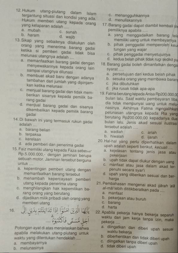 Hukum utang-piutang dalam Islam c. menangguhkannya
tergantung situasi dan kondisi yang ada. d. menuliskannya
Hukum memberi utang kepada orang
yang kelaparan adalah .... 17. Barang gadai dapat diambil kembali l
a. mubah c. sunah pemiliknya apabila ....
b. haram d. wajib a. yang menggadaikan barang tela
memiliki uang untuk membayamya
13. Sikap yang sebaiknya dilakukan oleh b. pihak penggadai memperoleh keu
orang yang menerima barang gadai tungan yang wajar
ketika si pemberi gadai tidak bisa c. pihak penggadai menyetujuinya
melunasi utangnya adalah .... d. kedua belah pihak tidak rugi sedikit pu
a. memanfaatkan barang gadai dengan 18. Barang gadai boleh dimanfatkan denga
menyewakannya kepada orang lain syarat ....
sampai utangnya dilunasi a. persetujuan dari kedua belah pihak
b. membuat akad baru dengan adanya b. sesuka orang yang membawa baran
tambahan dari jumlah yang dipinjam- c. jika dibutuhkan
kan ketika melunasi d. jika rusak tidak apa-apa
c. menjual barang gadai dan tidak mem- 19. Fatma berutang kepada Anisa Rp200.000,0
berikan sisanya kepada pemilik ba- bulan lalu. Saat waktu pembayaran tiba
rang gadai dia tidak mempunyai uang untuk melu
d. menjual barang gadai dan sisanya nasinya. Akhirnya Fatma mengalihka
dikembalikan kepada pemilik barang pelunasan utangnya kepada Ria yang
gadai berutang Rp200.000,00 kepadanya dua
14. Di bawah ini yang termasuk rukun gadai bulan lalu. Jenis akad sesuai ilustrasi
adalah ....
tersebut adalah
a. barang belian a. wadiah     c. ariah
b. terpaksa b. hiwalah d. ijarah
c. kerelaan 20. Hal-hal yang perlu diperhatikan dalam
d. ada pemberi dan penerima gadai upah adalah seperti berikut, kecuali ....
15. Faiz memiliki utang kepada Faza sebesa a. kejelasan tentang jenis jasa atau
Rp.5.000.000,- dengan jaminan berupa pekerjaan
sebuah motor. Jaminan tersebut berguna b. upah tidak dapat diukur dengan uang
untuk .... c. manfaat atau jasa dalam akad ter-
penuhi secara syar'i
a. kepentingan pemberi utang dengan d. upah yang diberikan sesuai dan ber-
memanfaatkan barang tersebut harga
b. menambah kepercayaan pemberi 21. Pembahasan mengenai akad ijārah 'alā
utang kepada penerima utang al-mâl lebih dititikberatkan pada ....
c. menghilangkan hak kepemilikan ba- a. manfaat
rang orang yang berutang b. pekerjaan atau buruh
d. dijadikan milik pribadi oleh orang yang c. barang
memberi utang d. harta
16. 22.Apabila pekerja hanya bekerja separuh
waktu dari jam kerja tanpa izin, maka
pekerja ....
Potongan ayat di atas menjelaskan bahwa a. diingatkan dan diberi upah sesuai
waktu bekerja
apabila melakukan utang-piutang untuk b. diberhentikan dan tidak diberi upah
waktu yang ditentukan hendaklah .... c. diingatkan tanpa diberi upah
a. membayarya d. tidak diberi upah
b. melunasinya