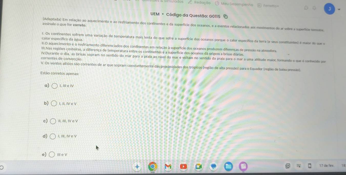 9s & Simulados Redação Meu Desempenho Ferretto+
UEM * Código da Questão: G0115
assinale o que for correto.
(Adaptada) Em relação ao aquecimento e ao resfriamento dos continentes e da superfície dos oceanos, e a eventos relacionados aos movimentos do ar sobre a superfície terrestre.
l. Os continentes sofrem uma variação de temperatura mais lenta do que sofre a superfície dos oceanos porque o calor específico da terra (e seus constituintes) é maior do que o
calor específico da água.
II.O aquecimento e o resfriamento diferenciados dos continentes em relação à superfície dos oceanos produzem diferenças de pressão na atmosfera.
III.Nas regiões costeiras, a diferença de temperatura entre os continentes e a superfície dos oceanos dá origem a brisas diárias.
IV.Durante o dia, as brisas sopram no sentido do mar para a praia ao nível do mar e voltam no sentido da praia para o mar a uma altitude maior, formando o que é conhecido por
correntes de convecção.
V. Os ventos alísios são correntes de ar que sopram constantemente das proximidades dos trópicos (região de alta pressão) para o Equador (região de baixa pressão).
Estão corretos apenas:
a) I, Ⅲe ⅣV
b) I, II, IV e V
c) II, III, IV e V
d) I, III, I e V
e) Ⅲe V
17 de fev. 18