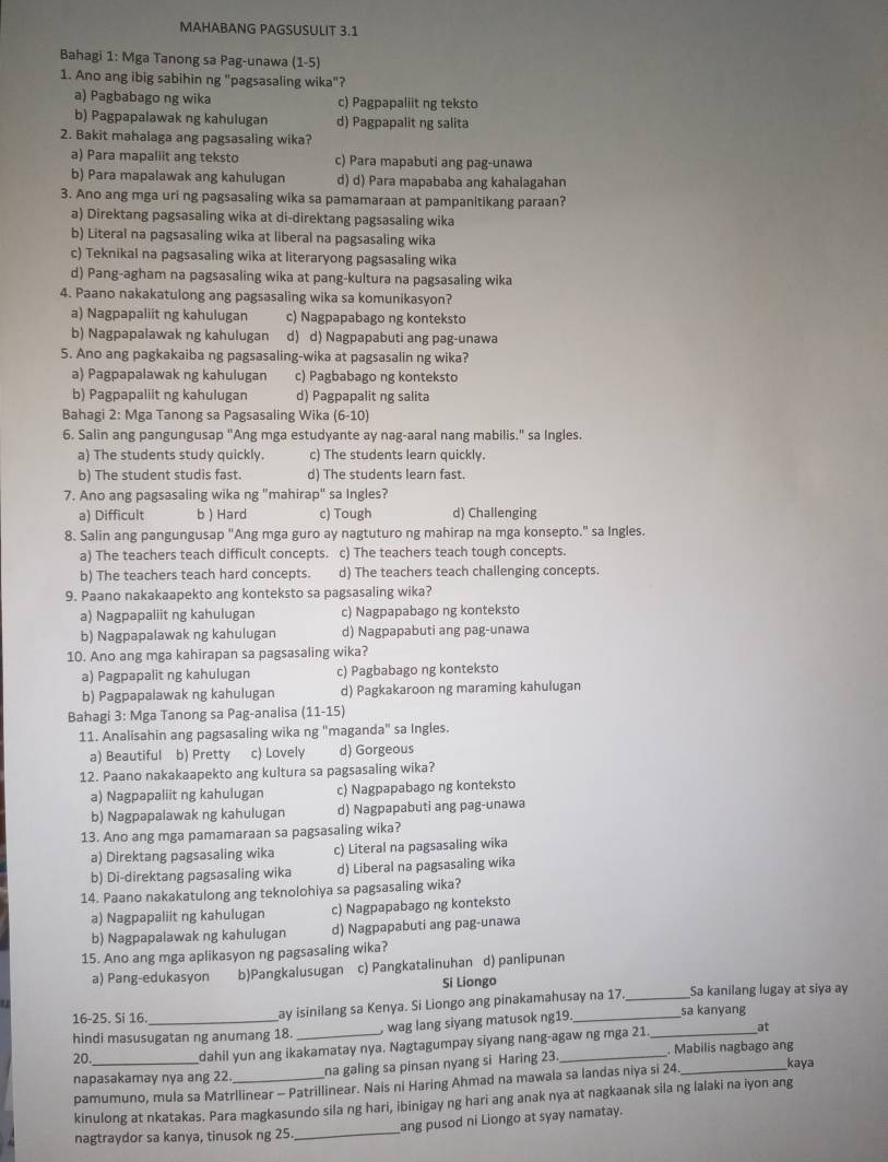 MAHABANG PAGSUSULIT 3.1
Bahagi 1: Mga Tanong sa Pag-unawa (1-5)
1. Ano ang ibig sabihin ng "pagsasaling wika"?
a) Pagbabago ng wika c) Pagpapaliit ng teksto
b) Pagpapalawak ng kahulugan d) Pagpapalit ng salita
2. Bakit mahalaga ang pagsasaling wika?
a) Para mapaliit ang teksto c) Para mapabuti ang pag-unawa
b) Para mapalawak ang kahulugan d) d) Para mapababa ang kahalagahan
3. Ano ang mga uri ng pagsasaling wika sa pamamaraan at pampanitikang paraan?
a) Direktang pagsasaling wika at di-direktang pagsasaling wika
b) Literal na pagsasaling wika at liberal na pagsasaling wika
c) Teknikal na pagsasaling wika at literaryong pagsasaling wika
d) Pang-agham na pagsasaling wika at pang-kultura na pagsasaling wika
4. Paano nakakatulong ang pagsasaling wika sa komunikasyon?
a) Nagpapaliit ng kahulugan c) Nagpapabago ng konteksto
b) Nagpapalawak ng kahulugan d) d) Nagpapabuti ang pag-unawa
5. Ano ang pagkakaiba ng pagsasaling-wika at pagsasalin ng wika?
a) Pagpapalawak ng kahulugan c) Pagbabago ng konteksto
b) Pagpapaliit ng kahulugan d) Pagpapalit ng salita
Bahagi 2: Mga Tanong sa Pagsasaling Wika (6-10)
6. Salin ang pangungusap "Ang mga estudyante ay nag-aaral nang mabilis." sa Ingles.
a) The students study quickly. c) The students learn quickly.
b) The student studis fast. d) The students learn fast.
7. Ano ang pagsasaling wika ng "mahirap" sa Ingles?
a) Difficult b ) Hard c) Tough d) Challenging
8. Salin ang pangungusap "Ang mga guro ay nagtuturo ng mahirap na mga konsepto." sa Ingles.
a) The teachers teach difficult concepts. c) The teachers teach tough concepts.
b) The teachers teach hard concepts. d) The teachers teach challenging concepts.
9. Paano nakakaapekto ang konteksto sa pagsasaling wika?
a) Nagpapaliit ng kahulugan c) Nagpapabago ng konteksto
b) Nagpapalawak ng kahulugan d) Nagpapabuti ang pag-unawa
10. Ano ang mga kahirapan sa pagsasaling wika?
a) Pagpapalit ng kahulugan c) Pagbabago ng konteksto
b) Pagpapalawak ng kahulugan d) Pagkakaroon ng maraming kahulugan
Bahagi 3: Mga Tanong sa Pag-analisa (11-15)
11. Analisahin ang pagsasaling wika ng "maganda" sa Ingles.
a) Beautiful b) Pretty c) Lovely d) Gorgeous
12. Paano nakakaapekto ang kultura sa pagsasaling wika?
a) Nagpapaliit ng kahulugan c) Nagpapabago ng konteksto
b) Nagpapalawak ng kahulugan d) Nagpapabuti ang pag-unawa
13. Ano ang mga pamamaraan sa pagsasaling wika?
a) Direktang pagsasaling wika c) Literal na pagsasaling wika
b) Di-direktang pagsasaling wika d) Liberal na pagsasaling wika
14. Paano nakakatulong ang teknolohiya sa pagsasaling wika?
a) Nagpapaliit ng kahulugan c) Nagpapabago ng konteksto
b) Nagpapalawak ng kahulugan d) Nagpapabuti ang pag-unawa
15. Ano ang mga aplikasyon ng pagsasaling wika?
a) Pang-edukasyon b)Pangkalusugan c) Pangkatalinuhan d) panlipunan
Si Liongo
ay isinilang sa Kenya. Si Liongo ang pinakamahusay na 17 _Sa kanilang lugay at siya ay
16-25. Si 16. sa kanyang
hindi masusugatan ng anumang 18. , wag lang siyang matusok ng19
at
20._ dahil yun ang ikakamatay nya. Nagtagumpay siyang nang-agaw ng mga 21. _. Mabilis nagbago ang
napasakamay nya ang 22 _na galing sa pinsan nyang si Haring 23
pamumuno, mula sa Matrllinear - Patrillinear. Nais ni Haring Ahmad na mawala sa landas niya si 24._
kaya
kinulong at nkatakas. Para magkasundo sila ng hari, ibinigay ng hari ang anak nya at nagkaanak sila ng lalaki na iyon ang
nagtraydor sa kanya, tinusok ng 25. _ang pusod ni Liongo at syay namatay.