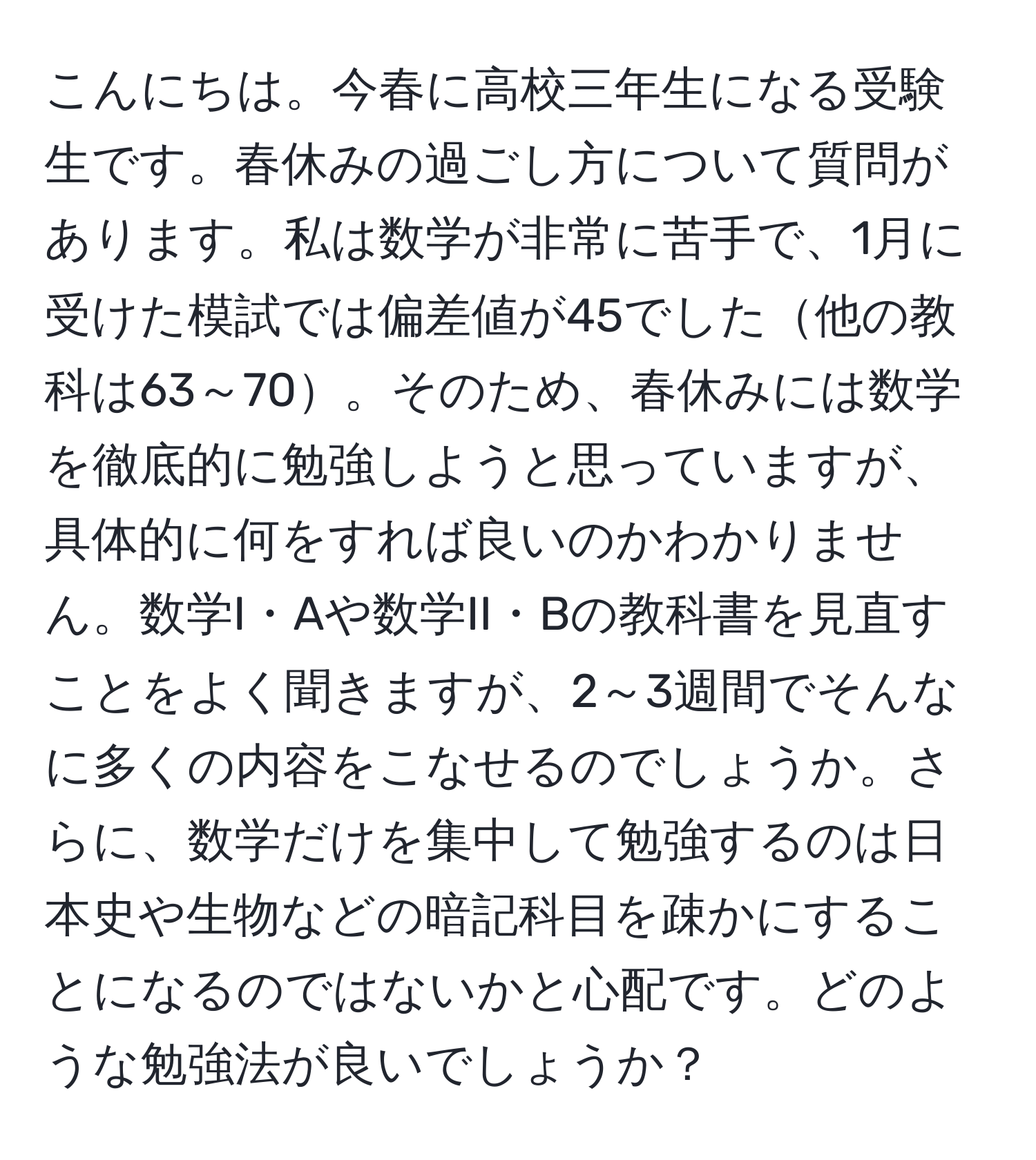 こんにちは。今春に高校三年生になる受験生です。春休みの過ごし方について質問があります。私は数学が非常に苦手で、1月に受けた模試では偏差値が45でした他の教科は63～70。そのため、春休みには数学を徹底的に勉強しようと思っていますが、具体的に何をすれば良いのかわかりません。数学I・Aや数学II・Bの教科書を見直すことをよく聞きますが、2～3週間でそんなに多くの内容をこなせるのでしょうか。さらに、数学だけを集中して勉強するのは日本史や生物などの暗記科目を疎かにすることになるのではないかと心配です。どのような勉強法が良いでしょうか？