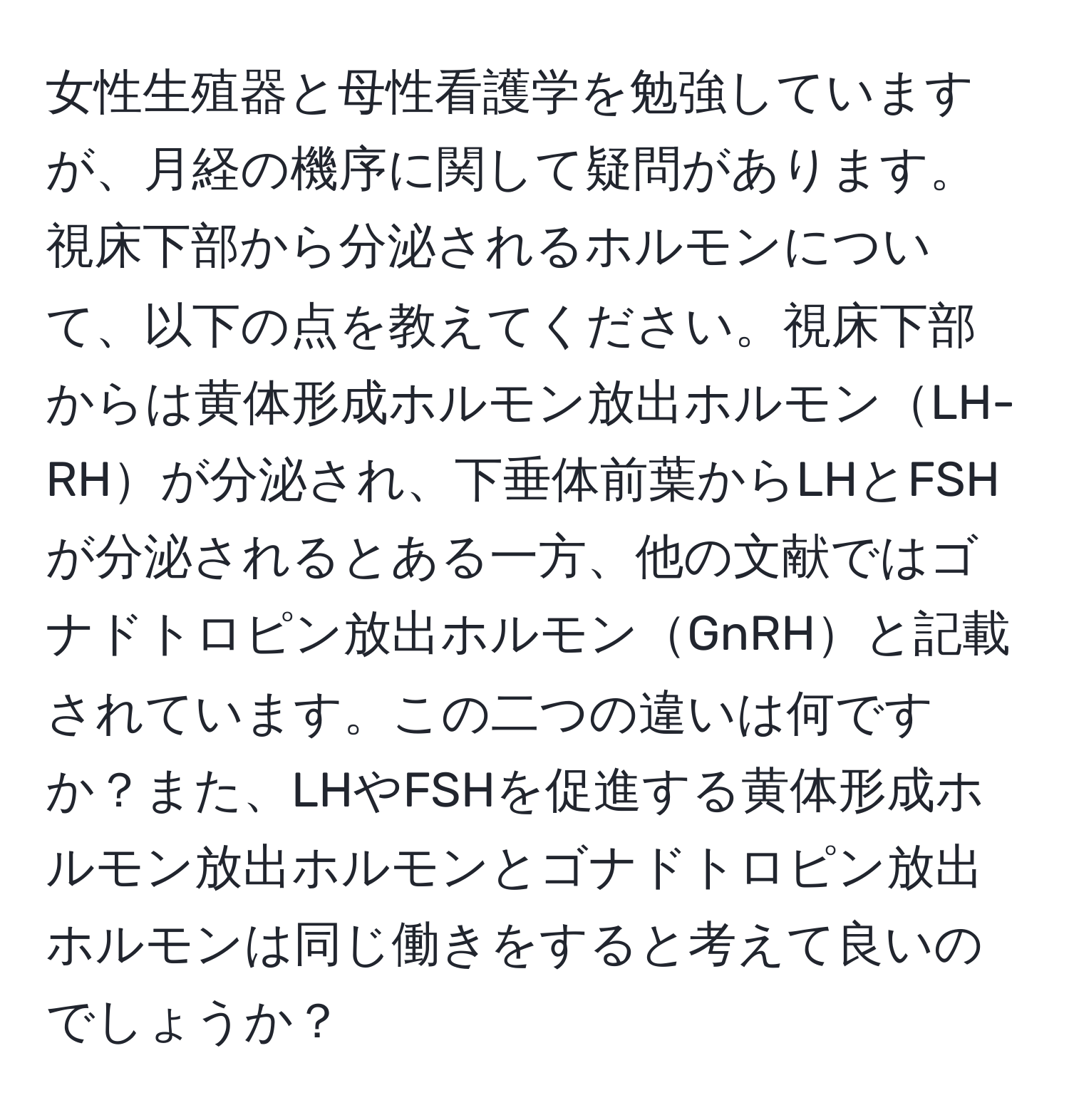 女性生殖器と母性看護学を勉強していますが、月経の機序に関して疑問があります。視床下部から分泌されるホルモンについて、以下の点を教えてください。視床下部からは黄体形成ホルモン放出ホルモンLH-RHが分泌され、下垂体前葉からLHとFSHが分泌されるとある一方、他の文献ではゴナドトロピン放出ホルモンGnRHと記載されています。この二つの違いは何ですか？また、LHやFSHを促進する黄体形成ホルモン放出ホルモンとゴナドトロピン放出ホルモンは同じ働きをすると考えて良いのでしょうか？