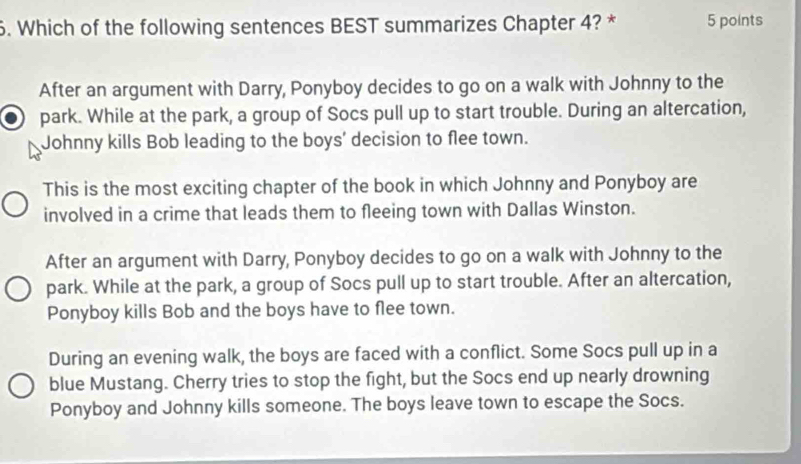 Which of the following sentences BEST summarizes Chapter 4? * 5 points
After an argument with Darry, Ponyboy decides to go on a walk with Johnny to the
park. While at the park, a group of Socs pull up to start trouble. During an altercation,
Johnny kills Bob leading to the boys' decision to flee town.
This is the most exciting chapter of the book in which Johnny and Ponyboy are
involved in a crime that leads them to fleeing town with Dallas Winston.
After an argument with Darry, Ponyboy decides to go on a walk with Johnny to the
park. While at the park, a group of Socs pull up to start trouble. After an altercation,
Ponyboy kills Bob and the boys have to flee town.
During an evening walk, the boys are faced with a conflict. Some Socs pull up in a
blue Mustang. Cherry tries to stop the fight, but the Socs end up nearly drowning
Ponyboy and Johnny kills someone. The boys leave town to escape the Socs.