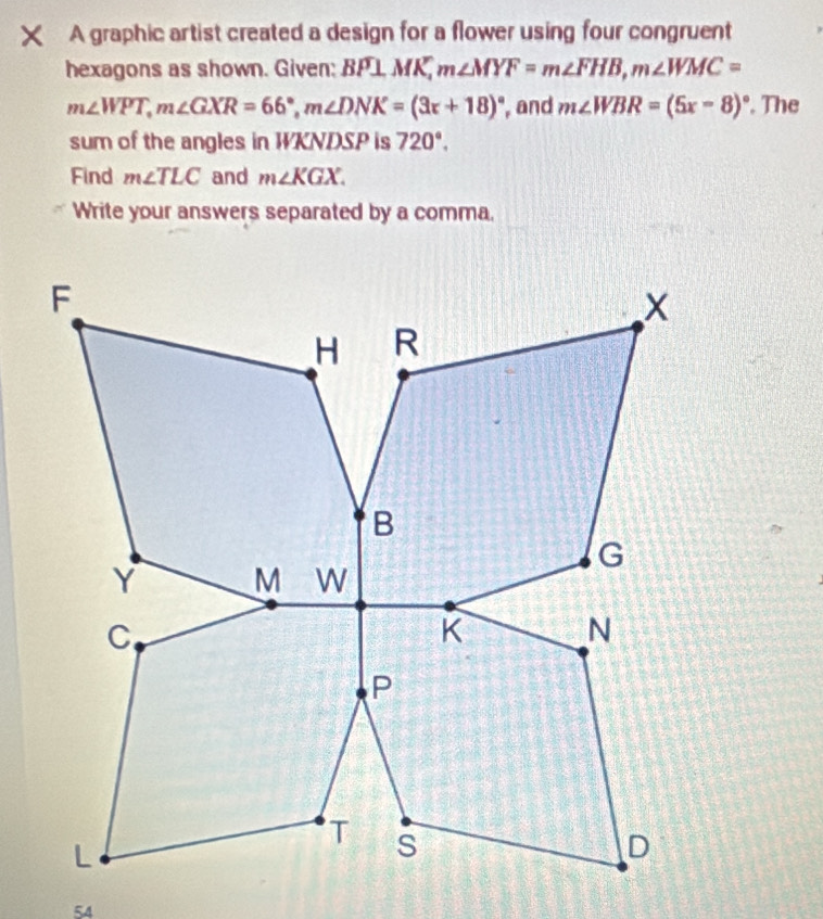 A graphic artist created a design for a flower using four congruent 
hexagons as shown. Given: Boverline P⊥ Moverline K, m∠ MYF=m∠ FHB, m∠ WMC=
m∠ WPT, m∠ GXR=66°, m∠ DNK=(3x+18)^circ  , and m∠ WBR=(5x-8)^circ . The 
sum of the angles in WKNDSP is 720°. 
Find m∠ TLC and m∠ KGX. 
Write your answers separated by a comma. 
54