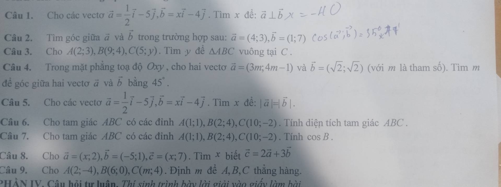 Cho các vectơ vector a= 1/2 vector i-5vector j,vector b=xvector i-4vector j. Tìm x để:
Câu 2. Tìm góc giữa # và vector b trong trường hợp sau: vector a=(4;3),vector b=(1;7)
Câu 3. Cho A(2;3),B(9;4),C(5;y). Tìm y để △ ABC vuông tại C .
Câu 4. Trong mặt phẳng toạ độ Oxy , cho hai vectoơ vector a=(3m;4m-1) và vector b=(sqrt(2);sqrt(2)) (với m là tham số). Tìm m
đề góc giữa hai vectơ ā và vector b bàng 45°.
Câu 5. Cho các vectơ vector a= 1/2 vector i-5vector j,vector b=xvector i-4vector j. Tìm x đề: |vector a|=|vector b|.
Câu 6. Cho tam giác ABC có các đỉnh A(1;1),B(2;4),C(10;-2). Tính diện tích tam giác ABC .
Câu 7. Cho tam giác ABC có các đỉnh A(1;1),B(2;4),C(10;-2). Tính cos B.
Câu 8. Cho vector a=(x;2),vector b=(-5;1),vector c=(x;7). Tìm x biết vector c=2vector a+3vector b
Câu 9. Cho A(2;-4),B(6;0),C(m;4).  Định m để A,B,C thắng hàng.
PHẢN IV. Câu hỏi tự luân. Thí sinh trình bày lời giải vào giấy làm bài