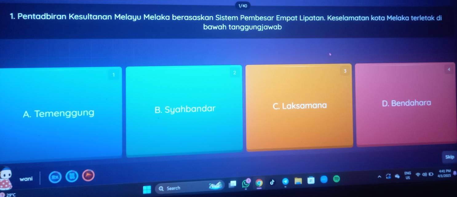 1/40
1. Pentadbiran Kesultanan Melayu Melaka berasaskan Sistem Pembesar Empat Lipatan. Keselamatan kota Melaka terletak di
bawah tanggungjawab
1
A. Temenggung B. Syahbandar
C. Laksamana D. Bendahara
sdp
wani
Search