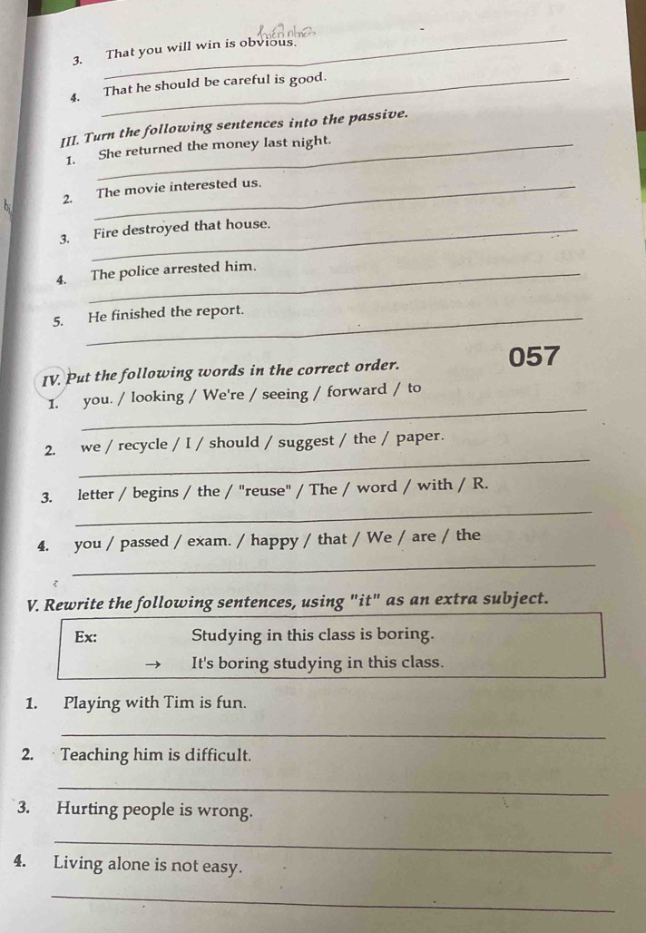 That you will win is obvious. 
4. That he should be careful is good. 
III. Turn the following sentences into the passive. 
1. She returned the money last night. 
b 2. The movie interested us. 
3. Fire destroyed that house. 
4. The police arrested him. 
5. He finished the report. 
IV. Put the following words in the correct order. 057 
_ 
1. you. / looking / We're / seeing / forward / to 
_ 
2. we / recycle / I / should / suggest / the / paper. 
_ 
3. letter / begins / the / "reuse" / The / word / with / R. 
4. you / passed / exam. / happy / that / We / are / the 
_ 
V. Rewrite the following sentences, using "it" as an extra subject. 
Ex: Studying in this class is boring. 
It's boring studying in this class. 
1. Playing with Tim is fun. 
_ 
2. Teaching him is difficult. 
_ 
3. Hurting people is wrong. 
_ 
4. Living alone is not easy. 
_