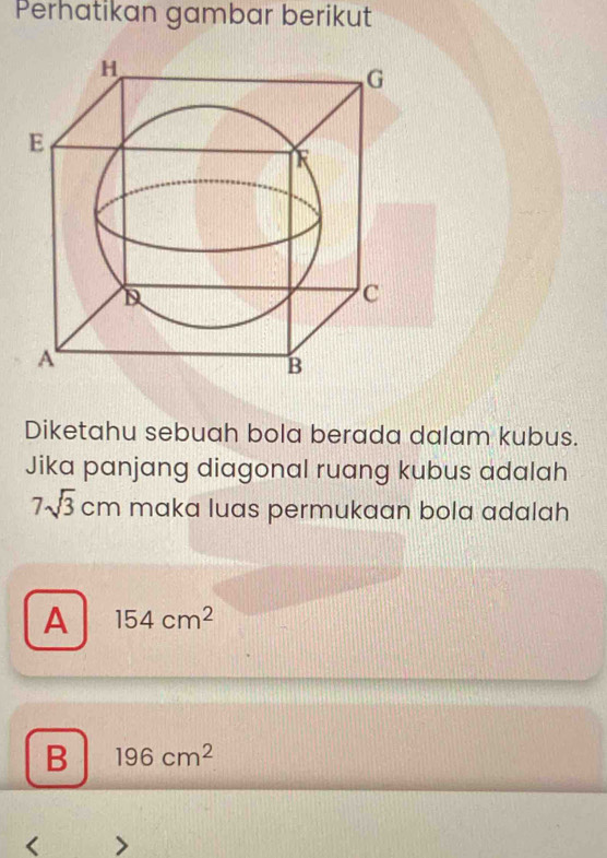 Perhatikan gambar berikut
Diketahu sebuah bola berada dalam kubus.
Jika panjang diagonal ruang kubus adalah
7sqrt(3)cm maka luas permukaan bola adalah
A 154cm^2
B 196cm^2
<