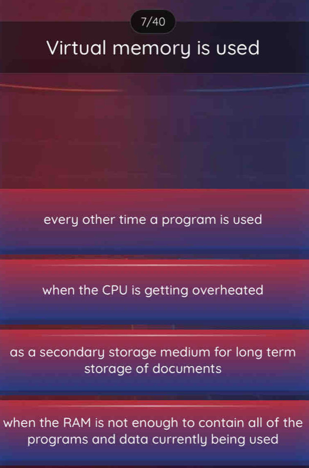 7/40
Virtual memory is used
every other time a program is used
when the CPU is getting overheated
as a secondary storage medium for long term
storage of documents
when the RAM is not enough to contain all of the
programs and data currently being used