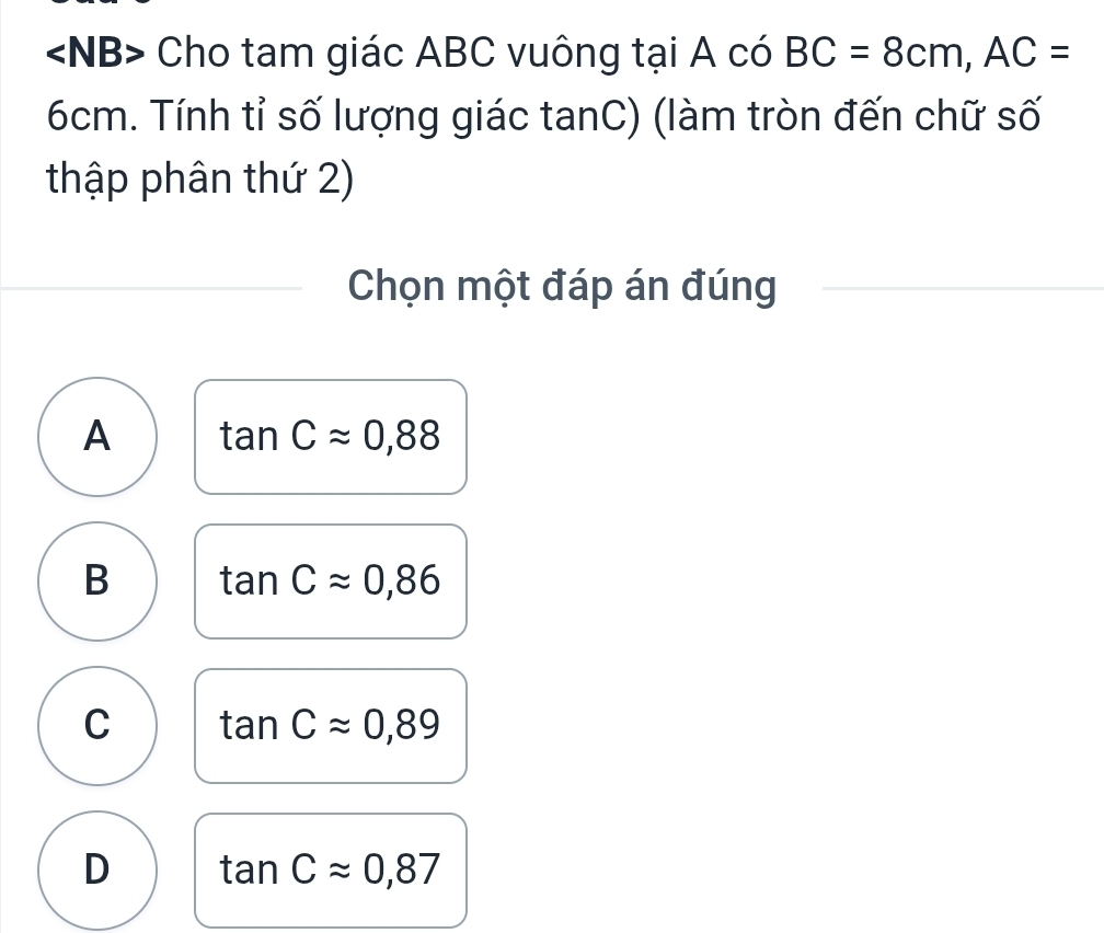 Cho tam giác ABC vuông tại A có BC=8cm, AC=
6cm. Tính tỉ số lượng giác tanC) (làm tròn đến chữ số
thập phân thứ 2)
Chọn một đáp án đúng
A tan Capprox 0,88
B tan Capprox 0,86
C tan Capprox 0,89
D tan Capprox 0,87