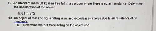 An object of mass 30 kg is in free fall in a vacuum where there is no air resistance. Defermine 
the acceleration of the object.
9.81m/s^(wedge)2
13. An object of mass 30 kg is falling in air and experiences a force due to air resistance of 50
newton 's 
a. Determine the net force acting on the object and