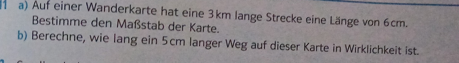 (1 a) Auf einer Wanderkarte hat eine 3km lange Strecke eine Länge von 6cm. 
Bestimme den Maßstab der Karte. 
b) Berechne, wie lang ein 5cm langer Weg auf dieser Karte in Wirklichkeit ist.