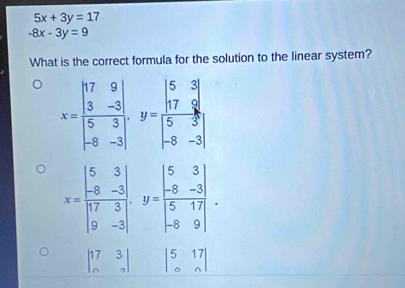 5x+3y=17
-8x-3y=9
What is the correct formula for the solution to the linear system?
X=beginbmatrix 17&9 3&-5 5&3 -8&-3endbmatrix , y=beginvmatrix 5&3 17&9 5&3 -8&-3endvmatrix
x=frac beginvmatrix 5&3 -8&-3 17&3 9&-3endvmatrix , y=beginvmatrix 5&3&-3 5&17 -8&9endvmatrix.
beginvmatrix 17&3 n&2endvmatrix beginvmatrix 5&17 0&nendvmatrix