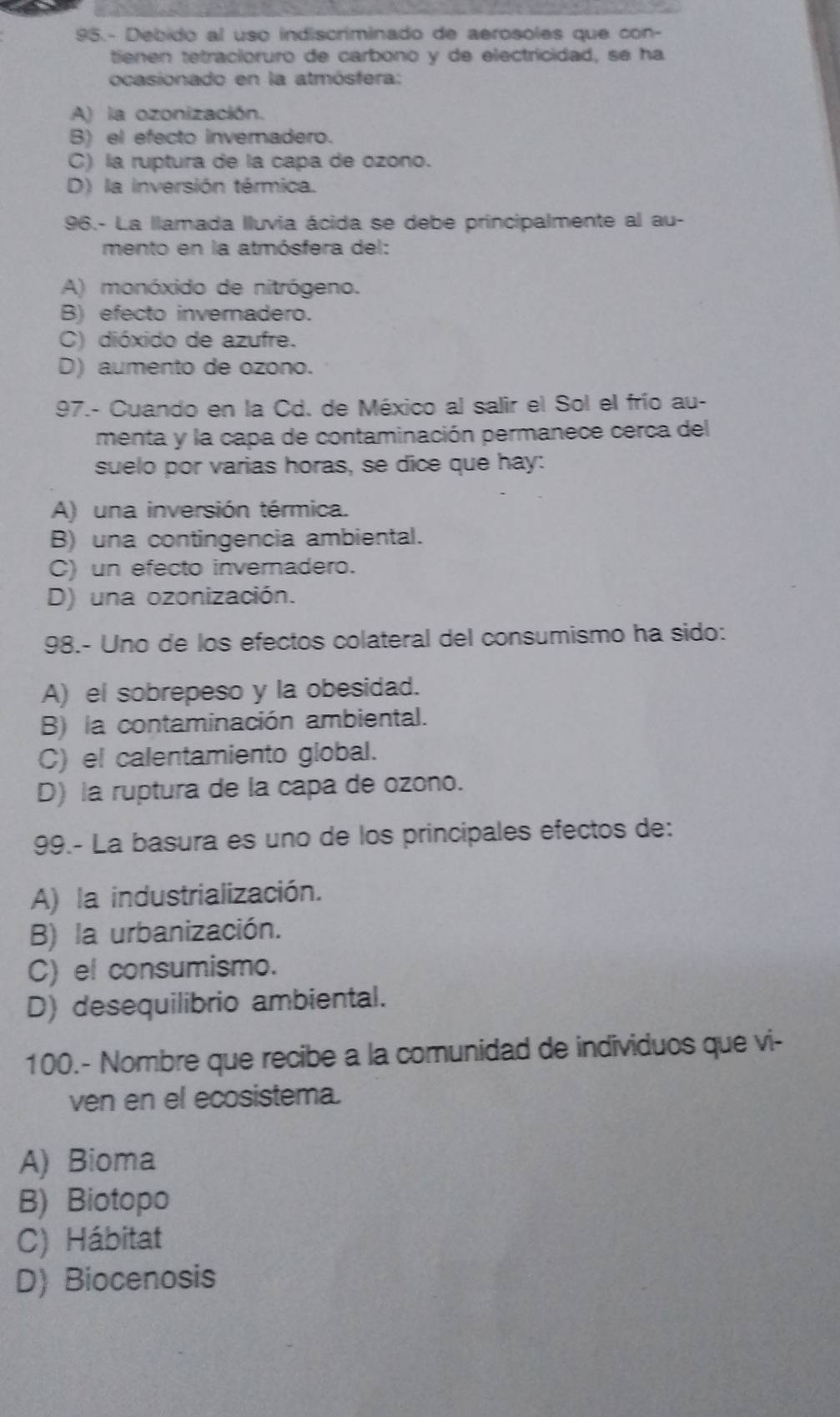 95.- Debido al uso indiscriminado de aerosoles que con-
tienen tetracioruro de carbóno y de electricidad, se ha
ocasionado en la atmósfera:
A) la ozonización.
B) el efecto invernadero.
C) la ruptura de la capa de ozono.
D) la inversión térmica.
96.- La llamada lluvia ácida se debe principalmente al au-
mento en la atmósfera del:
A) monóxido de nitrógeno.
B) efecto invernadero.
C) dióxido de azufre.
D) aumento de ozono.
97.- Cuando en la Cd. de México al salir el Sol el frío au-
menta y la capa de contaminación permanece cerca del
suelo por varias horas, se dice que hay:
A) una inversión térmica.
B) una contingencia ambiental.
C) un efecto invernadero.
D) una ozonización.
98.- Uno de los efectos colateral del consumismo ha sido:
A) el sobrepeso y la obesidad.
B) la contaminación ambiental.
C) el calentamiento global.
D) la ruptura de la capa de ozono.
99.- La basura es uno de los principales efectos de:
A) la industrialización.
B) la urbanización.
C) el consumismo.
D) desequilibrio ambiental.
100.- Nombre que recibe a la comunidad de individuos que vi-
ven en el ecosistema.
A) Bioma
B) Biotopo
C) Hábitat
D) Biocenosis