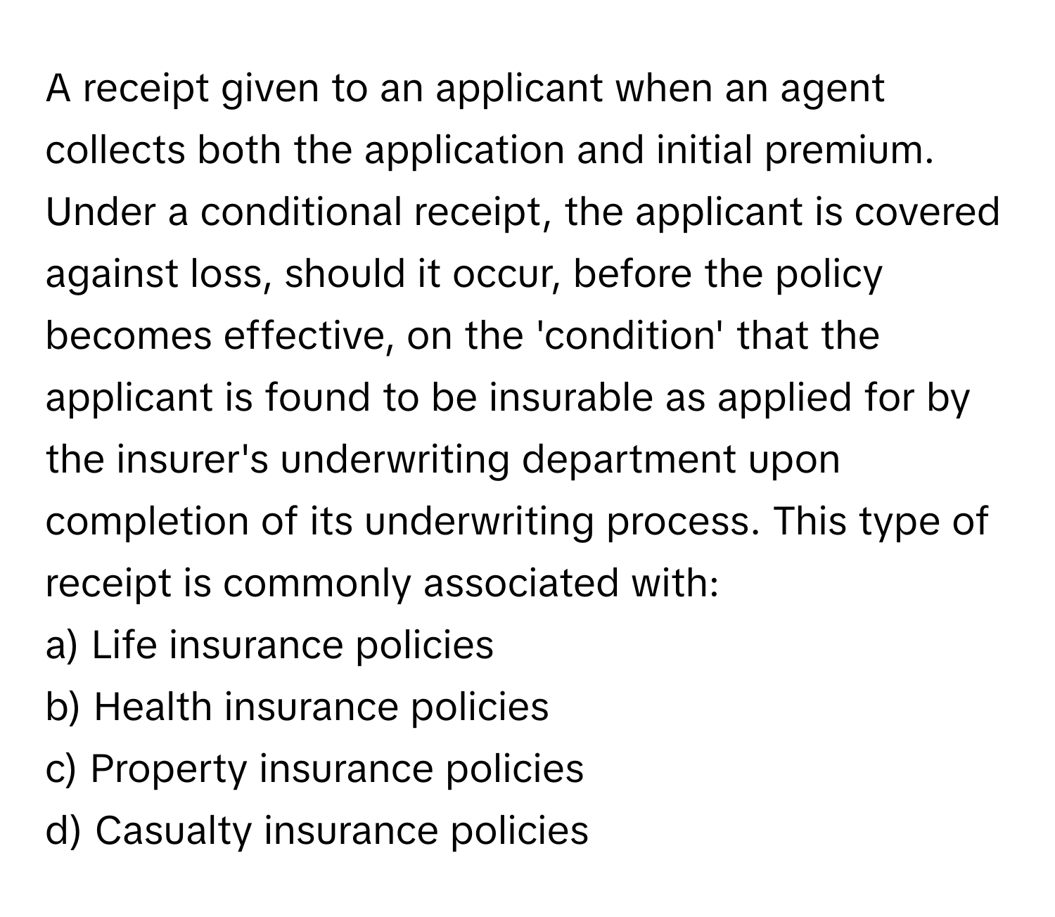 A receipt given to an applicant when an agent collects both the application and initial premium. Under a conditional receipt, the applicant is covered against loss, should it occur, before the policy becomes effective, on the 'condition' that the applicant is found to be insurable as applied for by the insurer's underwriting department upon completion of its underwriting process. This type of receipt is commonly associated with:

a) Life insurance policies 
b) Health insurance policies 
c) Property insurance policies 
d) Casualty insurance policies