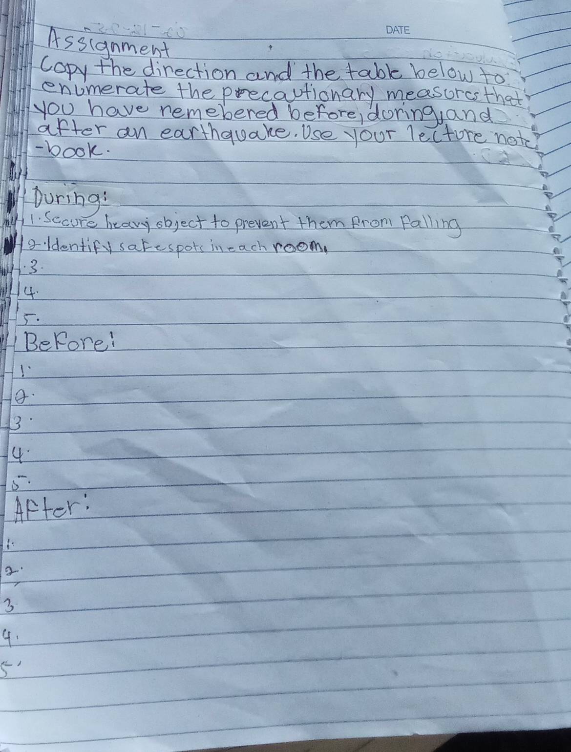Assianment 
copy the direction and the table below to 
enumerate the precautionary measurcs that 
you have remebered before, doring, and 
after an earthquake. Use your lectore notc 
- book. 
During: 
1. Sccure heavy object to prevent them from Falling 
oldentify sarespots in each room, 
3. 
4. 
5. 
Before! 
1 
8. 
3 
4 
5. 
After: 
3 
4. 
5'