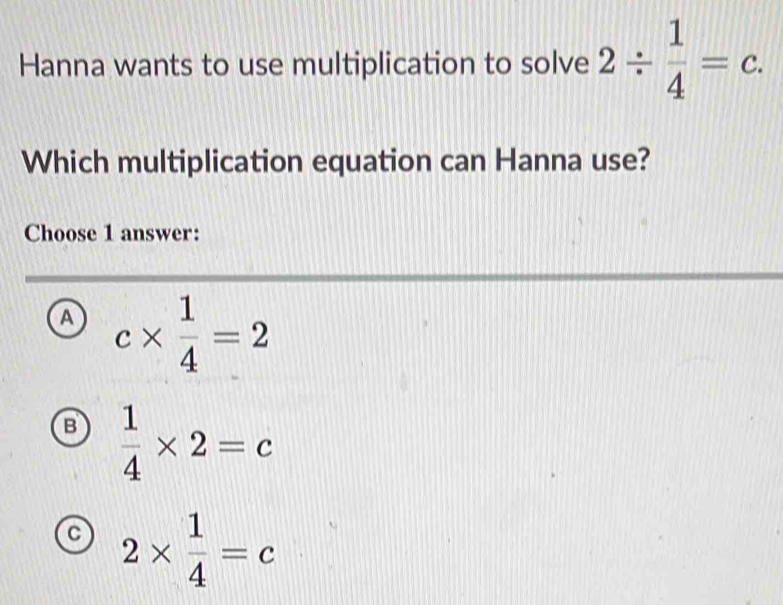 Hanna wants to use multiplication to solve 2/  1/4 =c. 
Which multiplication equation can Hanna use?
Choose 1 answer:
a c*  1/4 =2
B  1/4 * 2=c
C 2*  1/4 =c