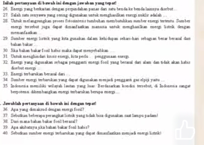 Islah pertanyaan di bawah ini dengan jawaban yang tepat!
26. Energi yang berkaitan drngan perpindahan panas darı sañu benda ke benda lainnya disebut
27. Salah satu senyawa yang sering digunakan untuk menghasilkan energi nuklir adalah
28. Untuk melangrungkan proses fotominten s tumbuhan membutuhkan sumber energs tertentu. Sumber
energı tersebut juga dapat dimanfaatkan manana untuk menghanilkan energi listrik dengan
memanfa atican
29. Sumber energi listrik yang kita gunakan dalam kehidupan sehari-han sebagian besar berasal dam
bahan bakar
30. Jika bahan bakar fonl habis maka dapat menyebabkan
31. Untak menghindan krsis energi, kita perlu . penggunaan energi
32. Energi yang digusakan sebagai pengganti energi foril yang beraral dani alam dan tidak akan habis
disebut evergi
33. Energi terbarakan berasal dari ..
34 Sumber energi terbarukan yang dapa digunakan menjadi pengganti gas elpiji yaitu ...
35. Indonena memilaki wilayah lautan yang luas. Berdasarkan kondisi tersebut, di Indonena sangat
berpotenn dikembangkan energi terbarukan berupa energi
Jawablah pertanyaan di bawah ini dengan tepat!
36. Apa yang dimaksud dengan energi foril?
37. Sebutkan beberapa perangkat listrik yang tidak bisa digunakan rast lampu padam!
38. Dam mana bahan bakar fosil beraral?
39. Apa akibatnya jika bahan bakar foul habis?
40 Sebutkan sumber energi terbarskan yang dapat dimanfaatkan menjadi energi listrik)