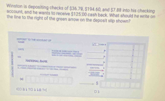 Winston is depositing checks of $36.79, $194.60, and $7.88 into his checking 
account, and he wants to receive $125.00 cash back. What should he write on 
the line to the right of the green arrow on the deposit slip shown? 
DEPOBIT TO THE ACCOUINT OP 
NAME Cadn 
OATE Phonorcy cadorses, ue goe? A EASE RE BUNE LAOM ITEN S 
- 
Naticnal Bank 
SUPOSTS SUBMECT TO CORRECTION BY KHOOP DEPRTVIEN Be TroN . 
As ITONB cSTeD SKB Ct To oHe HIne teMent 
ACCOUNT IUNSE 
* 
$ 
にB å ?□è å¤? 03