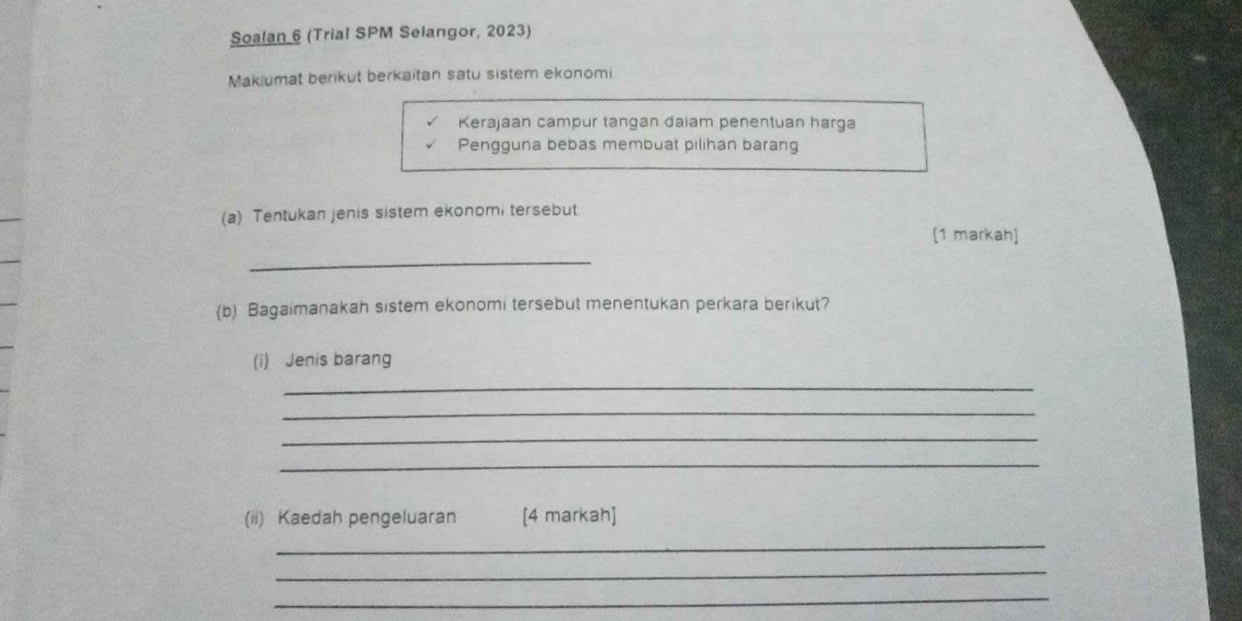 Soalan 6 (Trial SPM Selangor, 2023) 
Makiumat berikut berkaitan satu sistem ekonomi 
Kerajaan campur tangan dalam penentuan harga 
Pengguna bebas membuat pilihan barang 
(a) Tentukan jenis sistem ekonomi tersebut 
[1 markah] 
_ 
(b) Bagaimanakah sistem ekonomi tersebut menentukan perkara berikut? 
(i) Jenis barang 
_ 
_ 
_ 
_ 
(ii) Kaedah pengeluaran [4 markah] 
_ 
_ 
_