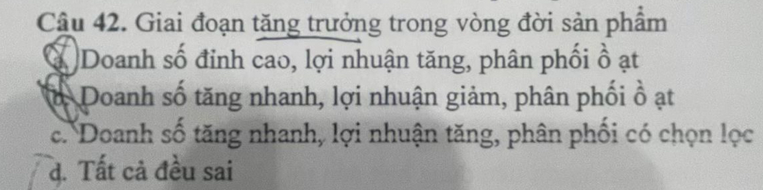 Giai đoạn tăng trưởng trong vòng đời sản phẩm
Ở Doanh số đỉnh cao, lợi nhuận tăng, phân phối ồ ạt
ở Doanh số tăng nhanh, lợi nhuận giảm, phân phối ổ ạt
c. Doanh số tăng nhanh, lợi nhuận tăng, phân phối có chọn lọc
d. Tất cả đều sai