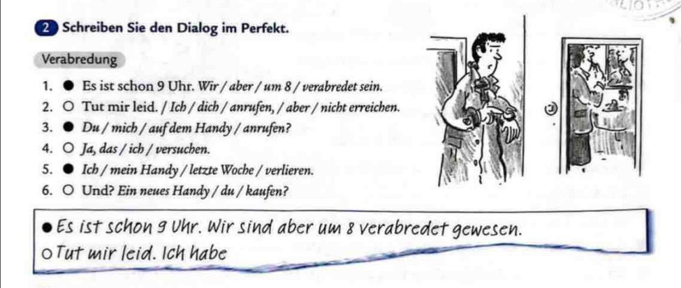 Schreiben Sie den Dialog im Perfekt. 
Verabredung 
1. Es ist schon 9 Uhr. Wir / aber / um 8 / verabredet sein. 
2.0 Tut mir leid. / Ich / dich / anrufen, / aber / nicht erreichen. 
3. ● Du / mich / auf dem Handy / anrufen? 
4. O Ja, das / ich / versuchen. 
5. ● Ich / mein Handy / letzte Woche / verlieren. 
6. O Und? Ein neues Handy / du / kaufen? 
Es ist schon 9 Uhr. Wir sind aber um 8 verabredet gewesen. 
0 Tut mir leid. Ich habe